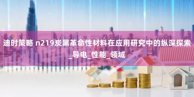 迪时策略 n219炭黑革命性材料在应用研究中的纵深探索_导电_性能_领域