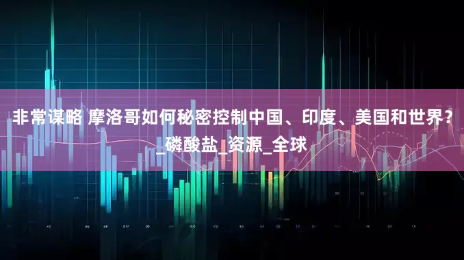 非常谋略 摩洛哥如何秘密控制中国、印度、美国和世界？_磷酸盐_资源_全球
