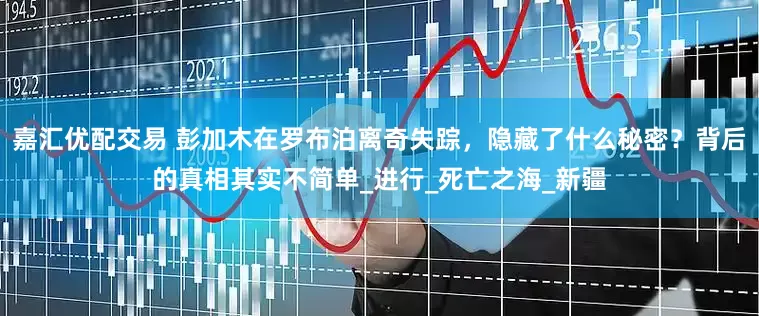 嘉汇优配交易 彭加木在罗布泊离奇失踪，隐藏了什么秘密？背后的真相其实不简单_进行_死亡之海_新疆