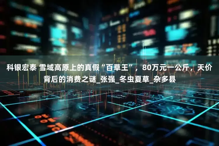 科银宏泰 雪域高原上的真假“百草王”，80万元一公斤，天价背后的消费之谜_张强_冬虫夏草_杂多县