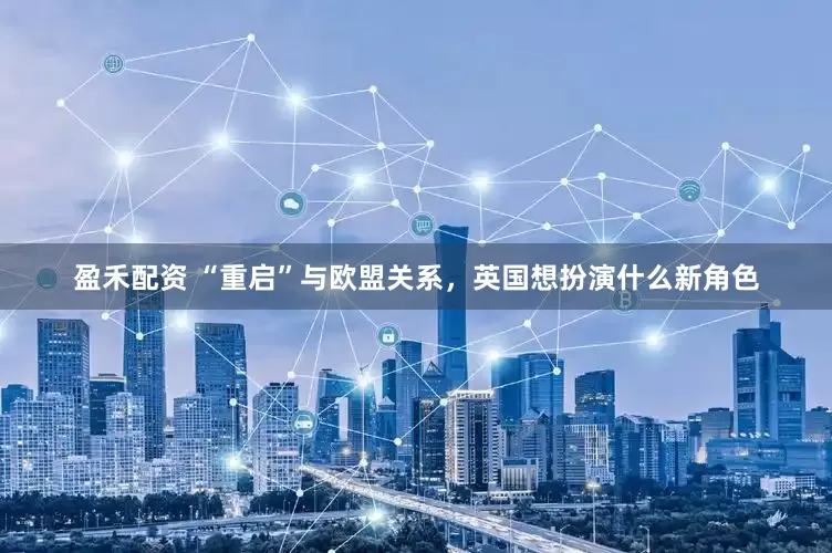 盈禾配资 “重启”与欧盟关系，英国想扮演什么新角色