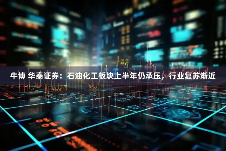 牛博 华泰证券：石油化工板块上半年仍承压，行业复苏渐近