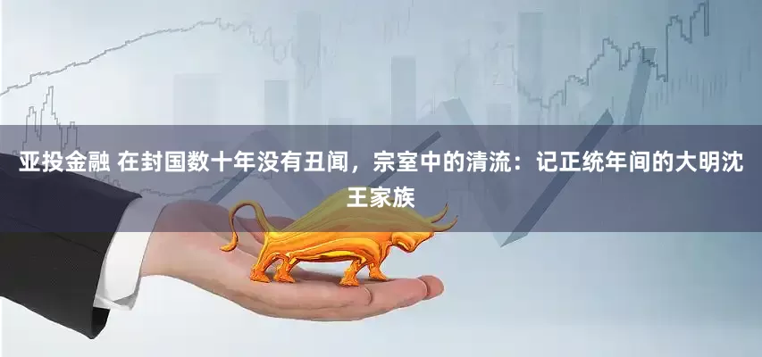 亚投金融 在封国数十年没有丑闻，宗室中的清流：记正统年间的大明沈王家族