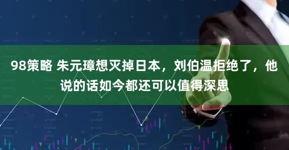 98策略 朱元璋想灭掉日本，刘伯温拒绝了，他说的话如今都还可以值得深思