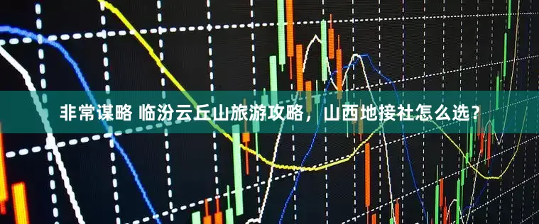 非常谋略 临汾云丘山旅游攻略，山西地接社怎么选？