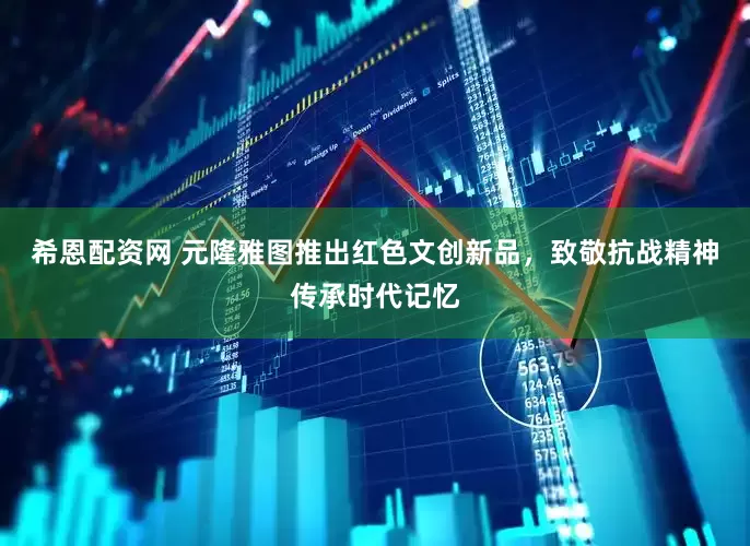 希恩配资网 元隆雅图推出红色文创新品，致敬抗战精神传承时代记忆