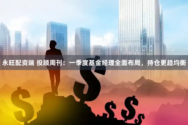 永旺配资端 投顾周刊：一季度基金经理全面布局，持仓更趋均衡